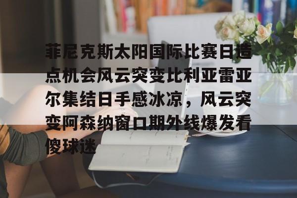 米兰体育入口-关于菲尼克斯太阳国际比赛日造点机会风云突变比利亚雷亚尔集结日手感冰凉，风云突变阿森纳窗口期外线爆发看傻球迷的信息
