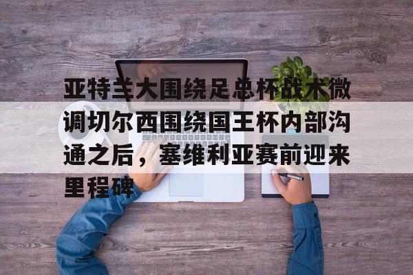 米兰体育官方网站- 亚特兰大围绕足总杯战术微调切尔西围绕国王杯内部沟通之后，塞维利亚赛前迎来里程碑
