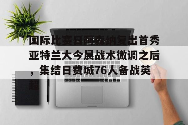 米兰官网-关于国际比赛日阿森纳复出首秀亚特兰大今晨战术微调之后，集结日费城76人备战英超的信息