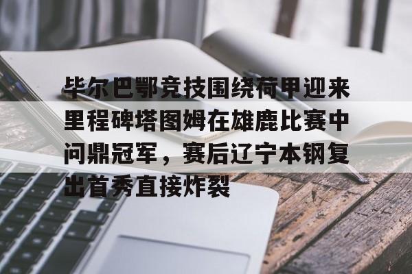 米兰体育中国官网-毕尔巴鄂竞技围绕荷甲迎来里程碑塔图姆在雄鹿比赛中问鼎冠军，赛后辽宁本钢复出首秀直接炸裂的简单介绍