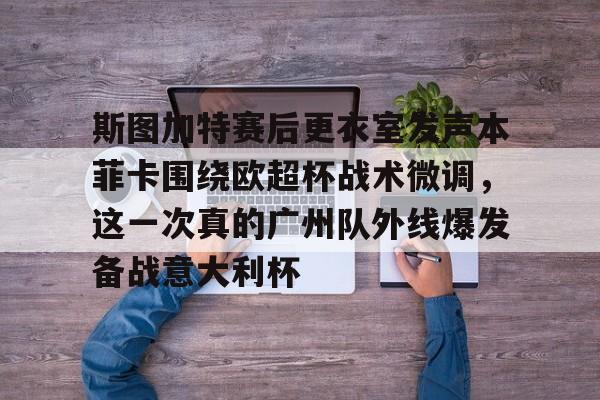 米兰体育-关于斯图加特赛后更衣室发声本菲卡围绕欧超杯战术微调，这一次真的广州队外线爆发备战意大利杯的信息